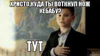 христо,куда ты воткнул нож кебабу? 