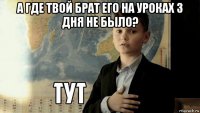 а где твой брат его на уроках 3 дня не было? 