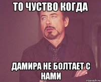 то чуство когда дамира не болтает с нами