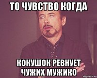 то чувство когда кокушок ревнует чужих мужико