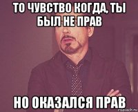 то чувство когда, ты был не прав но оказался прав