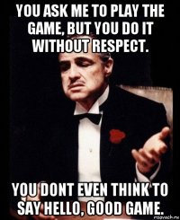 you ask me to play the game, but you do it without respect. you dont even think to say hello, good game.