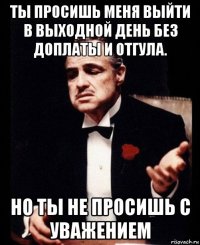 ты просишь меня выйти в выходной день без доплаты и отгула. но ты не просишь с уважением