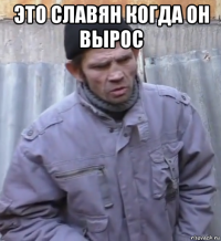 это славян когда он вырос 