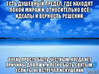 есть душевный предел, где находят покой миражи, относительно всё: идеалы и верность решений. очень просто быть честным, когда нет причины для лжи, и легко быть святым, если ты не встречал искушений