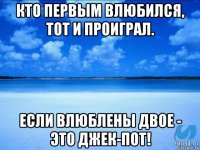 кто первым влюбился, тот и проиграл. если влюблены двое - это джек-пот!