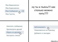 ну ты и пьянь!!! как столько можно пить???