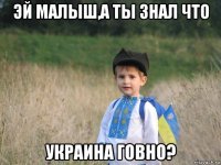 эй малыш,а ты знал что украина говно?