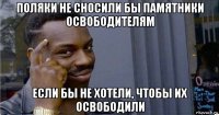 поляки не сносили бы памятники освободителям если бы не хотели, чтобы их освободили