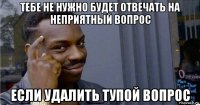 тебе не нужно будет отвечать на неприятный вопрос если удалить тупой вопрос