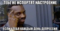 тебе не испортят настроение если у тебя каждый день депрессия