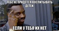 тебе не придётся воспитывать детей, если у тебя их нет