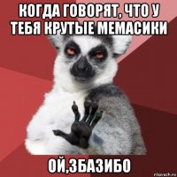 когда говорят, что у тебя крутые мемасики ой,збазибо