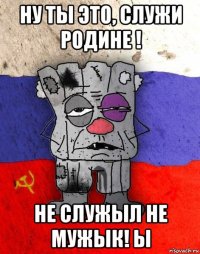 ну ты это, служи родине ! не служыл не мужык! ы