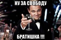 ну за свободу братишка !!!