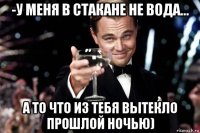 -у меня в стакане не вода... а то что из тебя вытекло прошлой ночью)