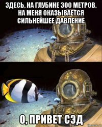 здесь, на глубине 300 метров, на меня оказывается сильнейшее давление о, привет сэд