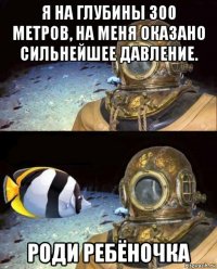 я на глубины 300 метров, на меня оказано сильнейшее давление. роди ребёночка