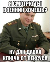 я смотрю ты военник хочешь? ну дак давай ключи от лексуса