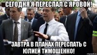 сегодня я переспал с яровой! завтра в планах переспать с юлией тимошенко!