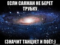 если саяжан не берет трубку (значит танцует и поёт:)