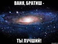 ваня, братиш - ты лучший!