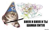 вжух и ВЖУХ И ТЫ ШАМАН ПИТУХ