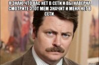 я знаю,что вас нет в сети и вы наверна смотрите этот мем значит и меня нет в сети. 