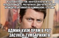 я человек простой, захотел я початиться флуду повидать. раз чатюся, два чатюся, бану не видать. заглянул я в админскую, что там: админ хуем прям в рот засунен, тумбарикита