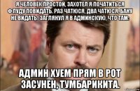 я человек простой, захотел я початиться флуду повидать. раз чатюся, два чатюся, бану не видать! заглянул я в админскую, что там: админ хуем прям в рот засунен, тумбарикита.