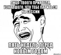 лицо твоего приятеля, узнавшего, что тебе париться на сессии пять недель перед новым годом