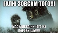 галю зовсим того!!! маскалька!ничого нэ поробышь!!!!!