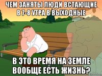 чем заняты люди встающие в 7-8 утра в выходные в это время на земле вообще есть жизнь?