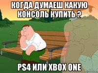 когда думаеш какую консоль купить ? ps4 или xbox one