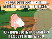 когда все бессмысленно, пошевелиться еще немного или пора сесть на скамейку под dust in the wind ?