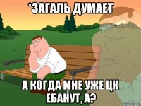 *загаль думает а когда мне уже цк ебанут, а?