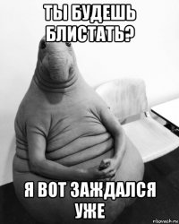 ты будешь блистать? я вот заждался уже