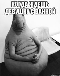 когда ждешь девушку с ванной 