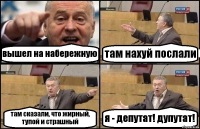 вышел на набережную там нахуй послали там сказали, что жирный, тупой и страшный я - депутат! дупутат!