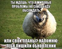 ты ждёшь, что я мировые проблемы на сайте буду обсуждать или свои планы? напомню: тебя лишили обновлений