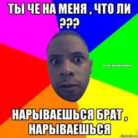 ты че на меня , что ли ??? нарываешься брат , нарываешься