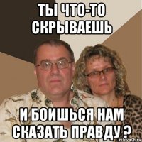 ты что-то скрываешь и боишься нам сказать правду ?