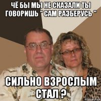 чё бы мы не сказали ты говоришь " сам разберусь " сильно взрослым стал ?