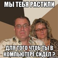 мы тебя растили для того чтоб ты в компьютере сидел ?