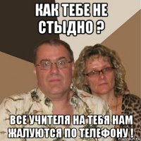 как тебе не стыдно ? все учителя на тебя нам жалуются по телефону !