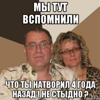 мы тут вспомнили что ты натворил 4 года назад ! не стыдно ?