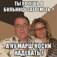 ты хочешь в больницу загреметь ? а ну марш носки надевать !