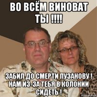 во всём виноват ты !!!! забил до смерти пузанову ! нам из-за тебя в колонии сидеть !