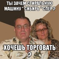 ты зачем стиральную машину " сибирь " спёр ? хочешь торговать ?