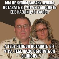 мы не купим собаку, нужно вставать в 4 утра и выводить её в на улицу в туалет. а тебе нельзя вставать в 4 утра, тебе надо выспаться в школу.